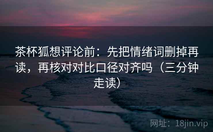 茶杯狐想评论前：先把情绪词删掉再读，再核对对比口径对齐吗（三分钟走读）