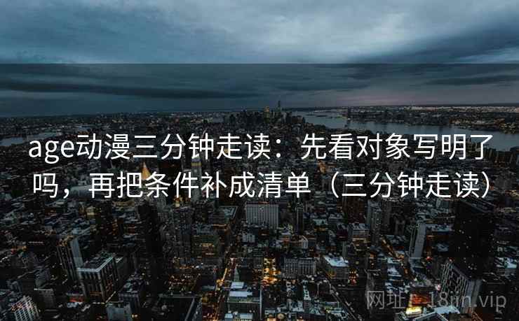 age动漫三分钟走读：先看对象写明了吗，再把条件补成清单（三分钟走读）