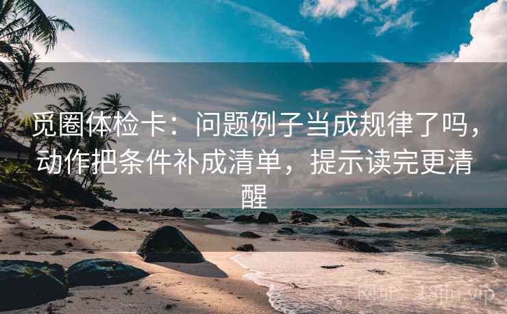觅圈体检卡：问题例子当成规律了吗，动作把条件补成清单，提示读完更清醒  第2张