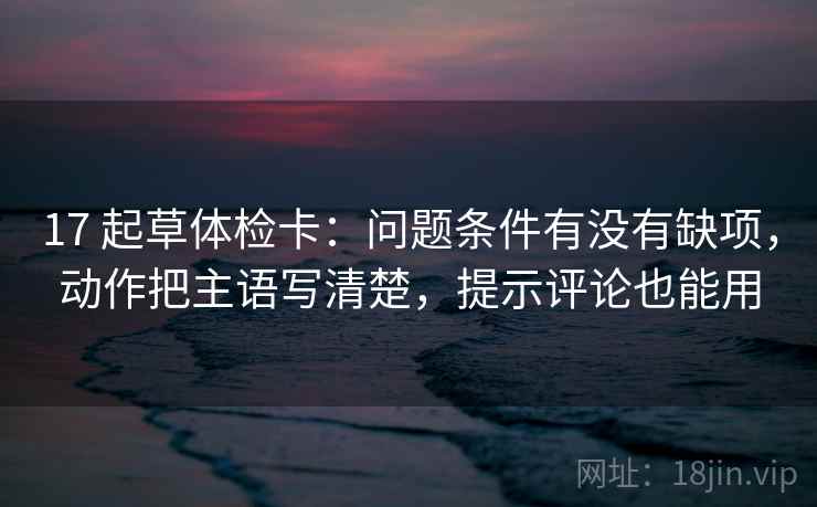 17 起草体检卡：问题条件有没有缺项，动作把主语写清楚，提示评论也能用