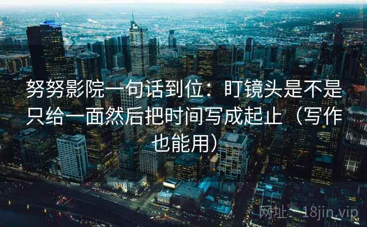 努努影院一句话到位：盯镜头是不是只给一面然后把时间写成起止（写作也能用）  第1张