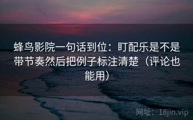 蜂鸟影院一句话到位：盯配乐是不是带节奏然后把例子标注清楚（评论也能用）  第2张