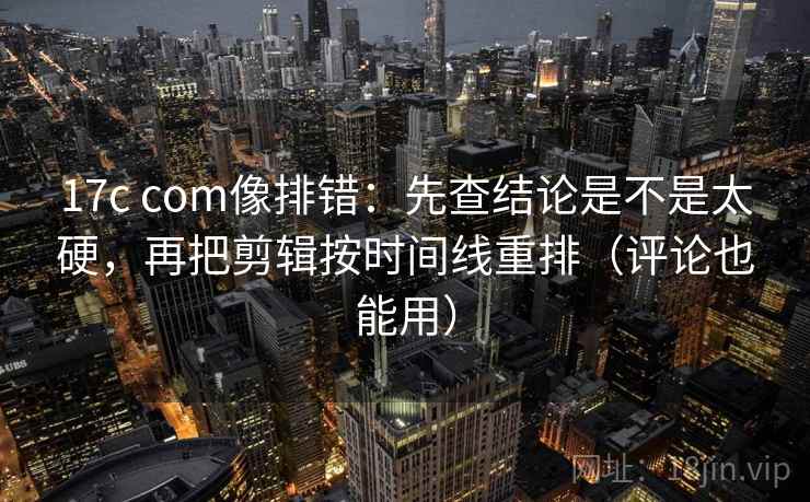 17c com像排错：先查结论是不是太硬，再把剪辑按时间线重排（评论也能用）  第2张