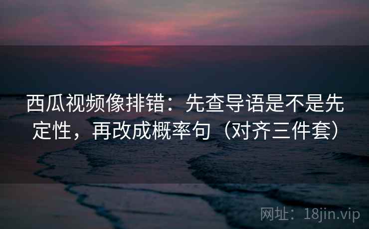 西瓜视频像排错：先查导语是不是先定性，再改成概率句（对齐三件套）