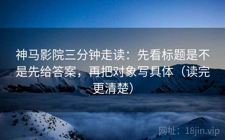 神马影院三分钟走读：先看标题是不是先给答案，再把对象写具体（读完更清楚）
