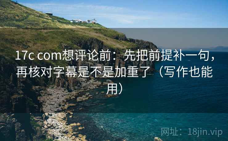 17c com想评论前：先把前提补一句，再核对字幕是不是加重了（写作也能用）