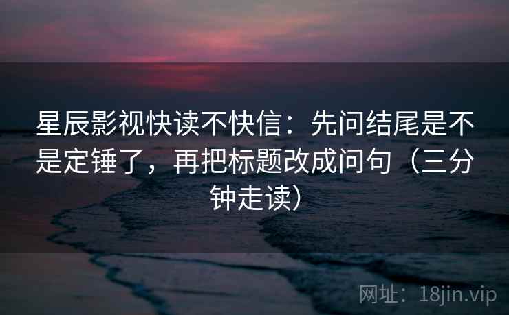 星辰影视快读不快信：先问结尾是不是定锤了，再把标题改成问句（三分钟走读）