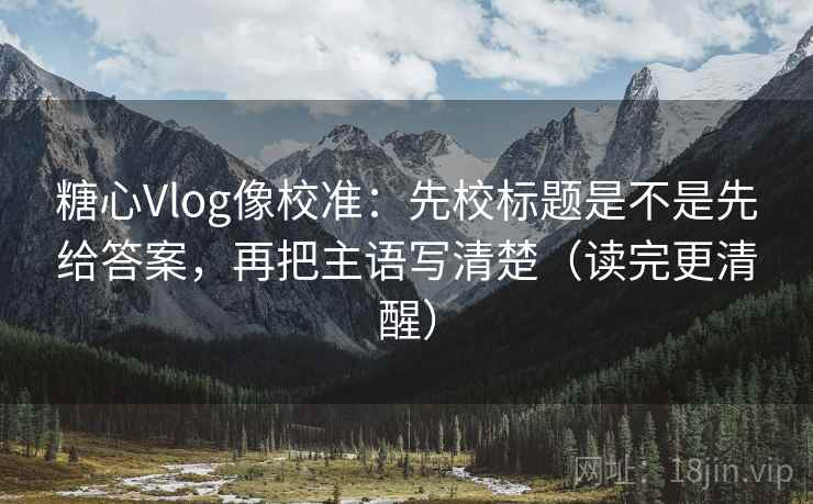 糖心Vlog像校准：先校标题是不是先给答案，再把主语写清楚（读完更清醒）  第1张