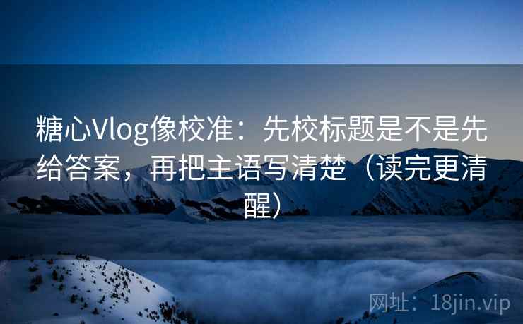 糖心Vlog像校准：先校标题是不是先给答案，再把主语写清楚（读完更清醒）  第2张