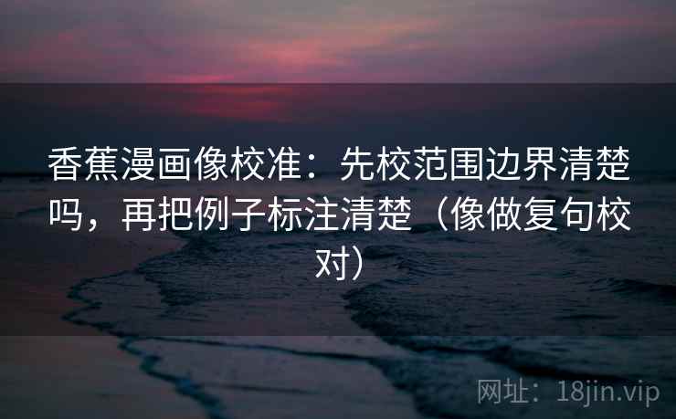 香蕉漫画像校准：先校范围边界清楚吗，再把例子标注清楚（像做复句校对）