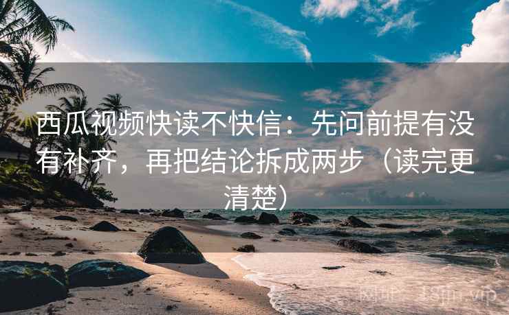 西瓜视频快读不快信：先问前提有没有补齐，再把结论拆成两步（读完更清楚）
