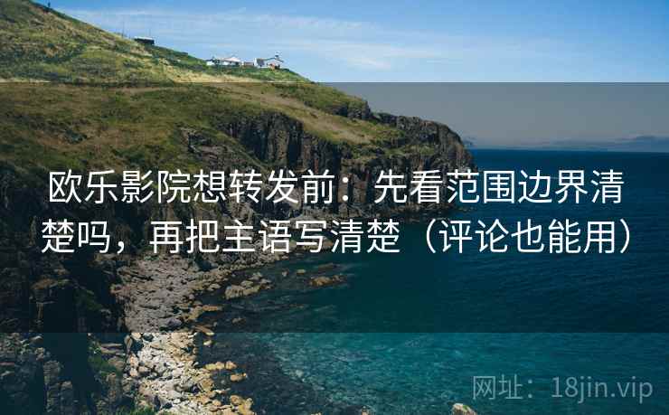欧乐影院想转发前：先看范围边界清楚吗，再把主语写清楚（评论也能用）