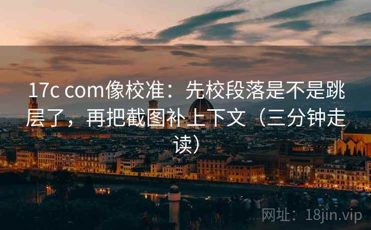 17c com像校准：先校段落是不是跳层了，再把截图补上下文（三分钟走读）