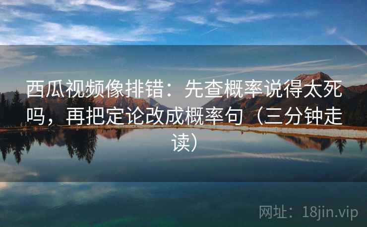西瓜视频像排错：先查概率说得太死吗，再把定论改成概率句（三分钟走读）
