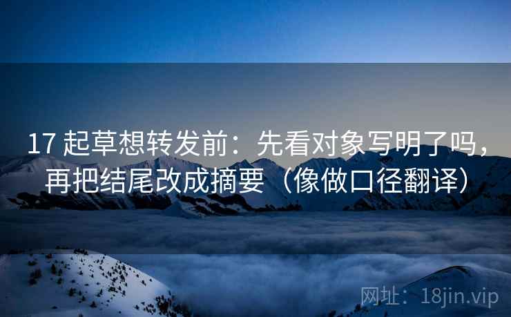 17 起草想转发前:先看对象写明了吗,再把结尾改成摘要(像做口径翻译)