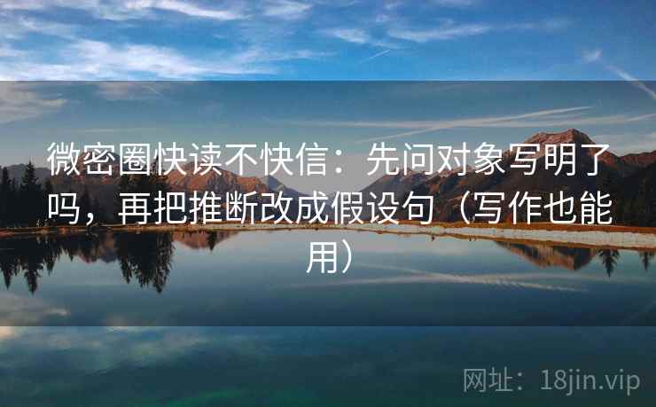 微密圈快读不快信:先问对象写明了吗,再把推断改成假设句(写作也能用)