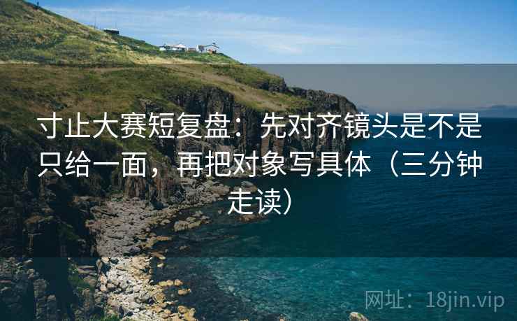 寸止大赛短复盘：先对齐镜头是不是只给一面，再把对象写具体（三分钟走读）  第2张