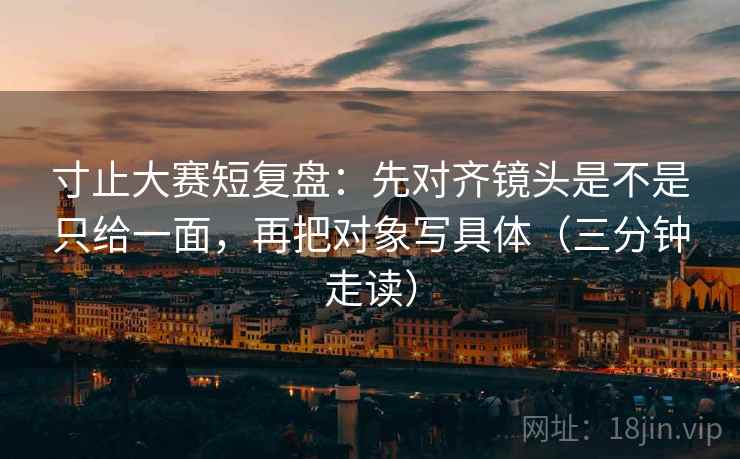 寸止大赛短复盘：先对齐镜头是不是只给一面，再把对象写具体（三分钟走读）