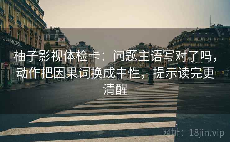 柚子影视体检卡：问题主语写对了吗，动作把因果词换成中性，提示读完更清醒