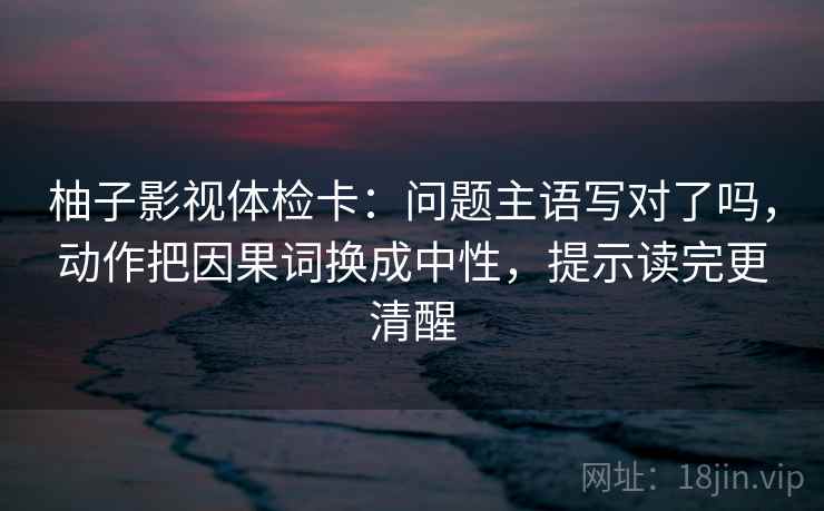 柚子影视体检卡:问题主语写对了吗,动作把因果词换成中性,提示读完更清醒 第2张 柚子影视体检卡:问题主语写对了吗,动作把因果词换成中性,提示读完更清醒 第2张
