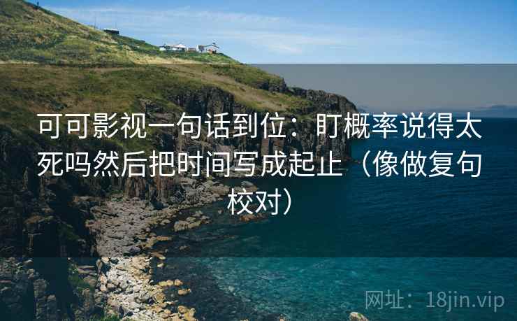 可可影视一句话到位：盯概率说得太死吗然后把时间写成起止（像做复句校对）