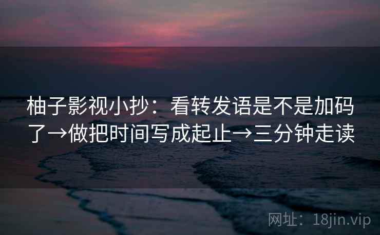 柚子影视小抄：看转发语是不是加码了→做把时间写成起止→三分钟走读