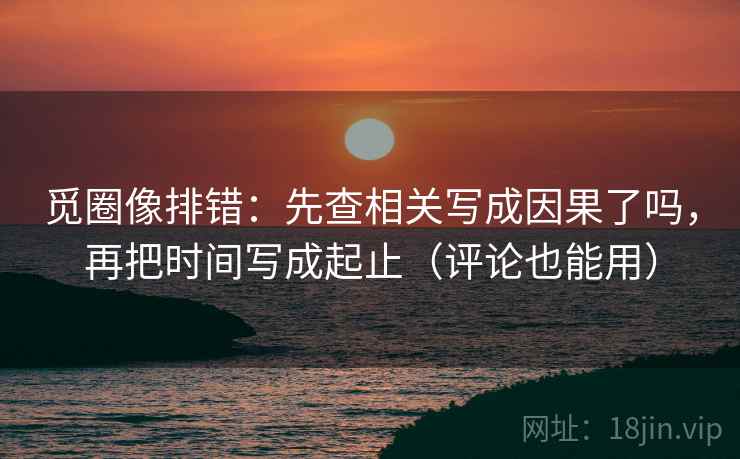 觅圈像排错:先查相关写成因果了吗,再把时间写成起止(评论也能用)