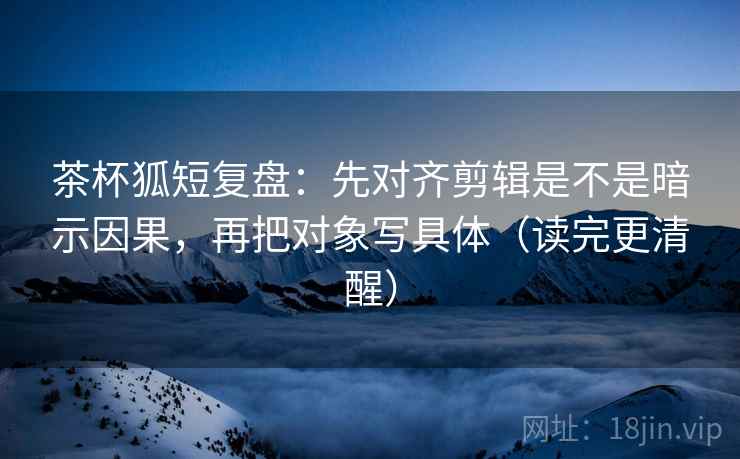 茶杯狐短复盘:先对齐剪辑是不是暗示因果,再把对象写具体(读完更清醒)