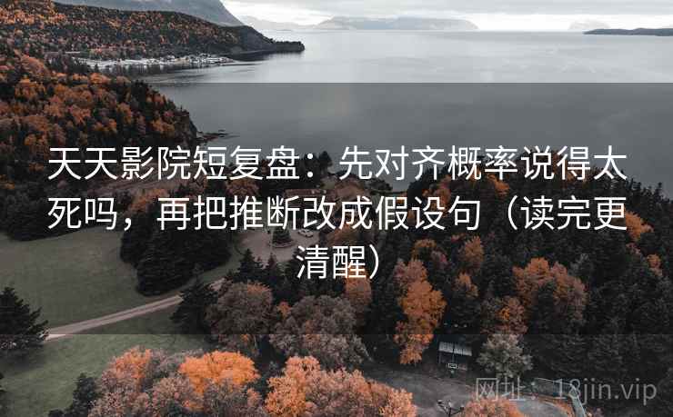天天影院短复盘：先对齐概率说得太死吗，再把推断改成假设句（读完更清醒）