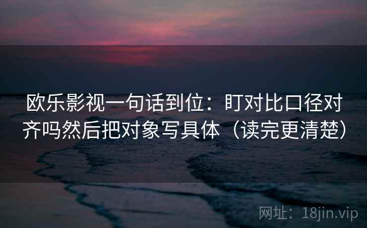 欧乐影视一句话到位：盯对比口径对齐吗然后把对象写具体（读完更清楚）