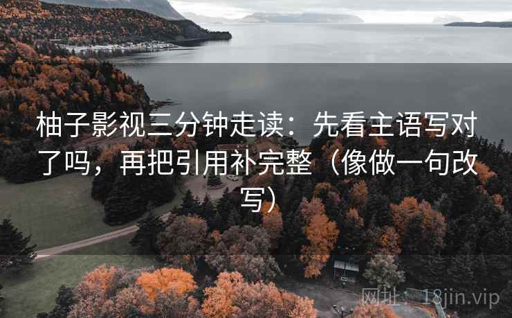 柚子影视三分钟走读:先看主语写对了吗,再把引用补完整(像做一句改写) 第2张 柚子影视三分钟走读:先看主语写对了吗,再把引用补完整(像做一句改写) 第2张