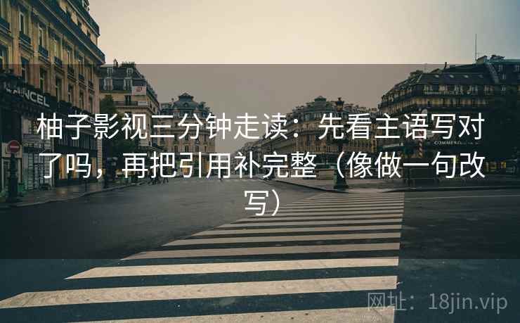 柚子影视三分钟走读:先看主语写对了吗,再把引用补完整(像做一句改写)