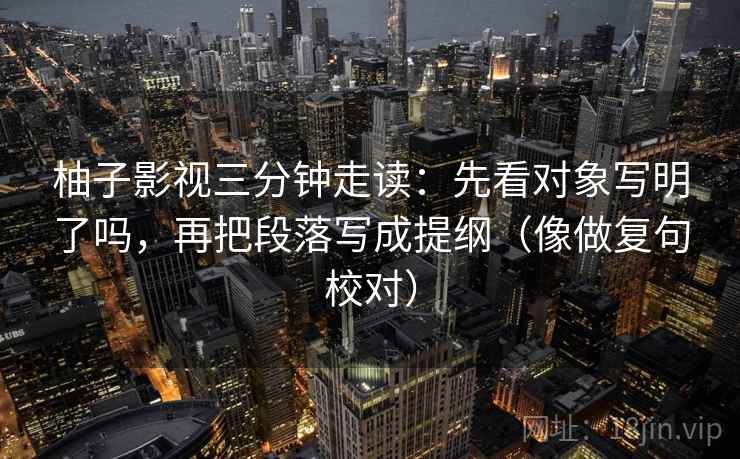 柚子影视三分钟走读:先看对象写明了吗,再把段落写成提纲(像做复句校对)