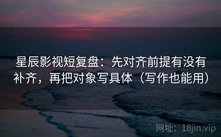 星辰影视短复盘：先对齐前提有没有补齐，再把对象写具体（写作也能用）