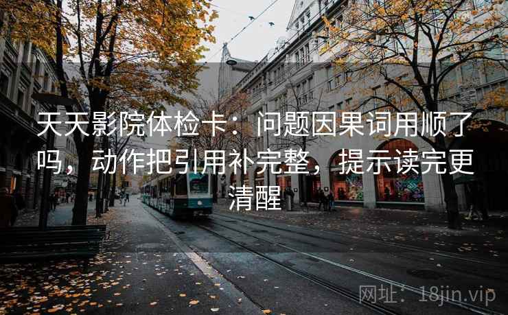 天天影院体检卡：问题因果词用顺了吗，动作把引用补完整，提示读完更清醒  第2张