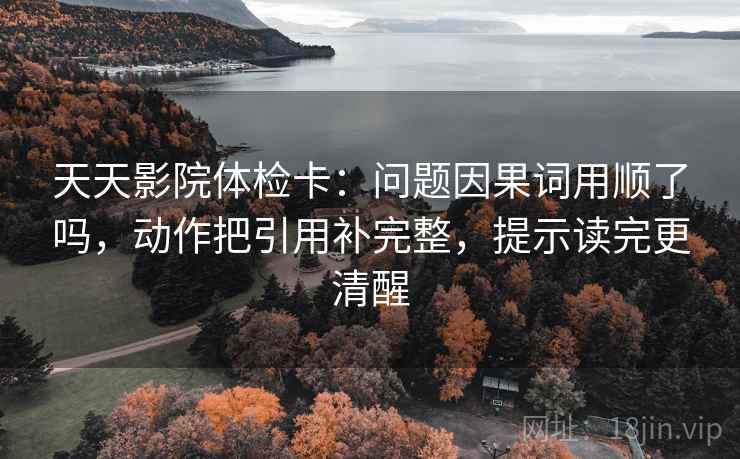 天天影院体检卡:问题因果词用顺了吗,动作把引用补完整,提示读完更清醒