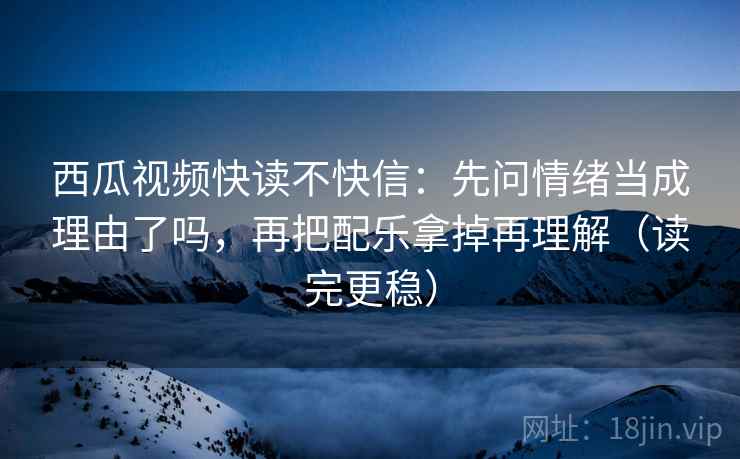 西瓜视频快读不快信:先问情绪当成理由了吗,再把配乐拿掉再理解(读完更稳)
