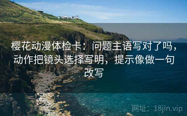 樱花动漫体检卡:问题主语写对了吗,动作把镜头选择写明,提示像做一句改写