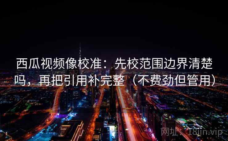 西瓜视频像校准：先校范围边界清楚吗，再把引用补完整（不费劲但管用）
