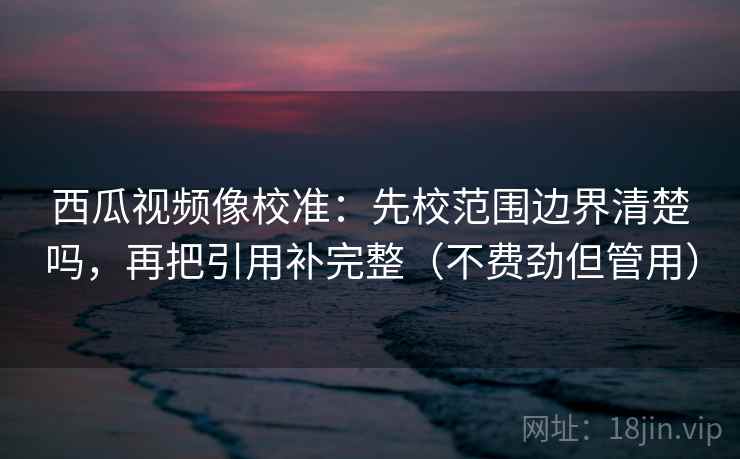 西瓜视频像校准：先校范围边界清楚吗，再把引用补完整（不费劲但管用）  第2张