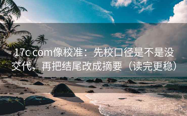 17c com像校准：先校口径是不是没交代，再把结尾改成摘要（读完更稳）