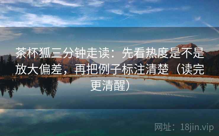 茶杯狐三分钟走读:先看热度是不是放大偏差,再把例子标注清楚(读完更清醒)