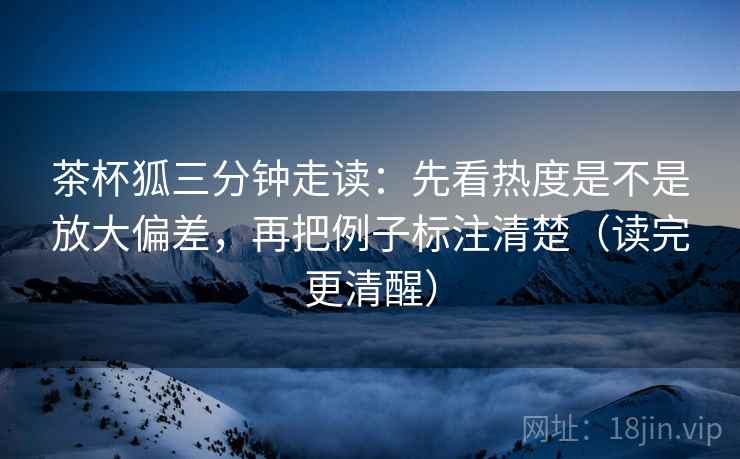 茶杯狐三分钟走读:先看热度是不是放大偏差,再把例子标注清楚(读完更清醒) 第2张 茶杯狐三分钟走读:先看热度是不是放大偏差,再把例子标注清楚(读完更清醒) 第2张