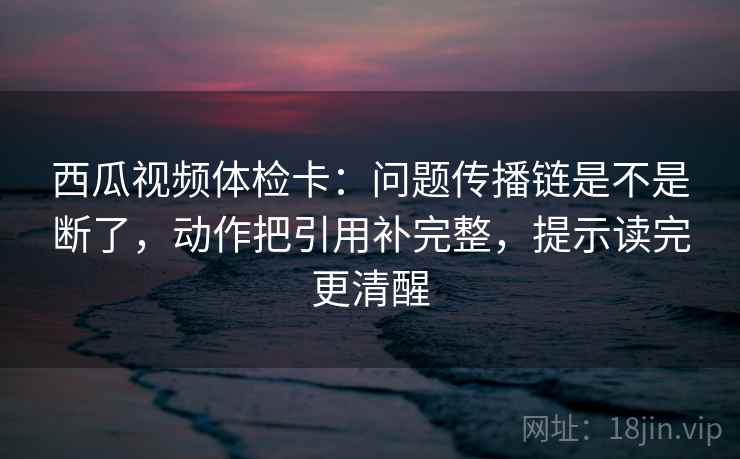 西瓜视频体检卡:问题传播链是不是断了,动作把引用补完整,提示读完更清醒