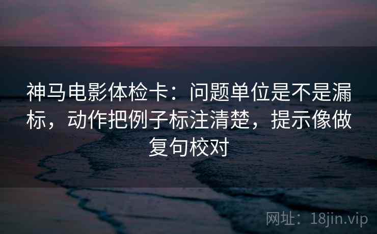 神马电影体检卡:问题单位是不是漏标,动作把例子标注清楚,提示像做复句校对