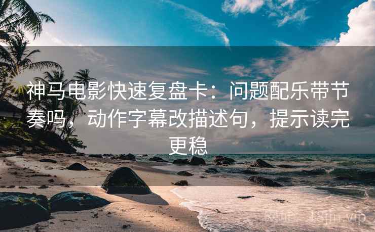 神马电影快速复盘卡：问题配乐带节奏吗，动作字幕改描述句，提示读完更稳
