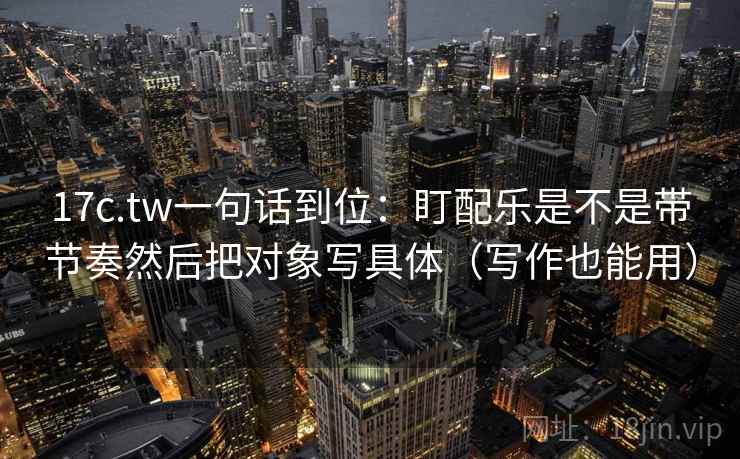 17c.tw一句话到位:盯配乐是不是带节奏然后把对象写具体(写作也能用)