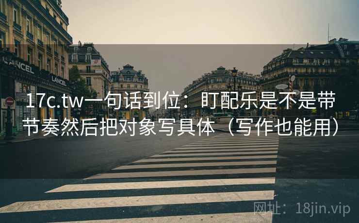 17c.tw一句话到位:盯配乐是不是带节奏然后把对象写具体(写作也能用) 第2张 17c.tw一句话到位:盯配乐是不是带节奏然后把对象写具体(写作也能用) 第2张