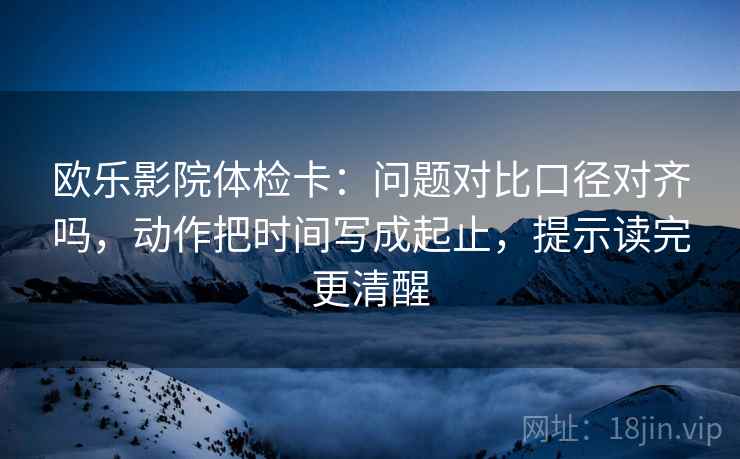 欧乐影院体检卡:问题对比口径对齐吗,动作把时间写成起止,提示读完更清醒