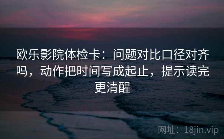 欧乐影院体检卡：问题对比口径对齐吗，动作把时间写成起止，提示读完更清醒  第2张